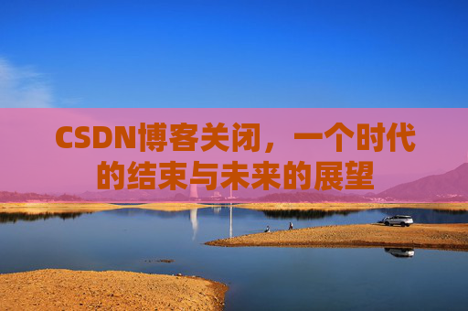 CSDN博客关闭，一个时代的结束与未来的展望